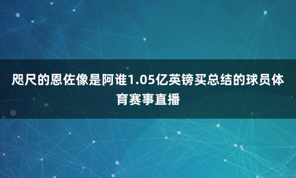 咫尺的恩佐像是阿谁1.05亿英镑买总结的球员体育赛事直播
