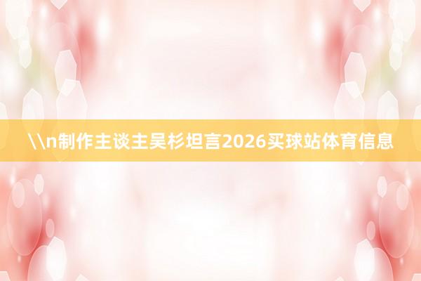 \n制作主谈主吴杉坦言2026买球站体育信息