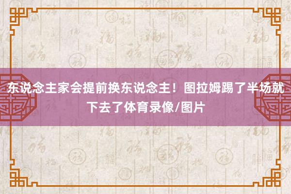 东说念主家会提前换东说念主！图拉姆踢了半场就下去了体育录像/图片