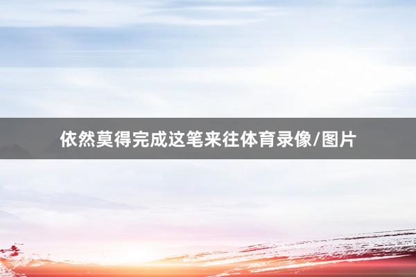 依然莫得完成这笔来往体育录像/图片