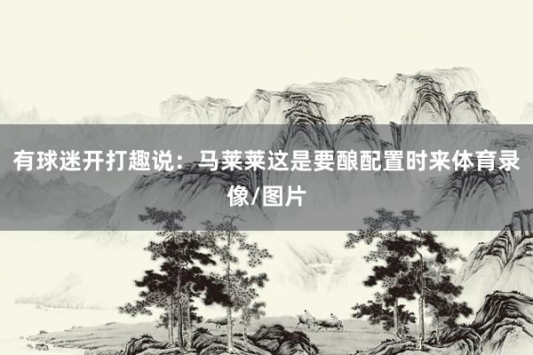 有球迷开打趣说：马莱莱这是要酿配置时来体育录像/图片
