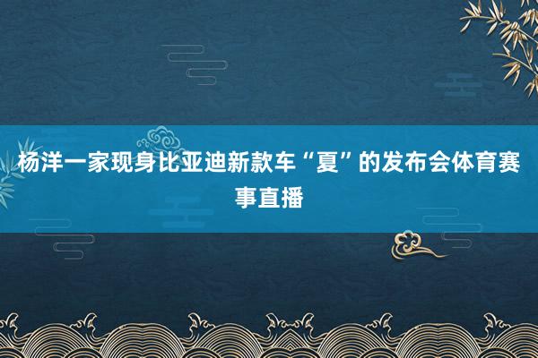 杨洋一家现身比亚迪新款车“夏”的发布会体育赛事直播