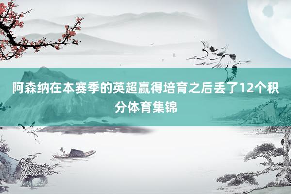 阿森纳在本赛季的英超赢得培育之后丢了12个积分体育集锦