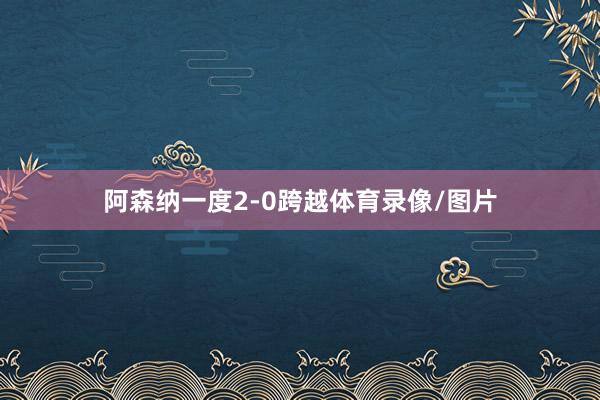 阿森纳一度2-0跨越体育录像/图片