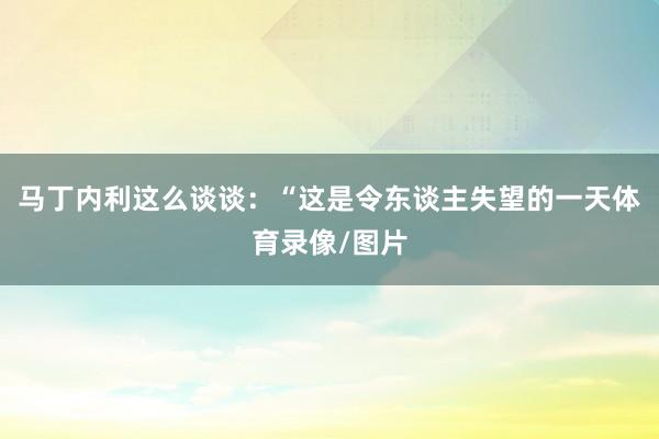 马丁内利这么谈谈：“这是令东谈主失望的一天体育录像/图片