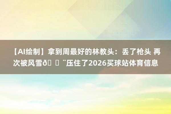 【AI绘制】拿到周最好的林教头：丢了枪头 再次被风雪🌨压住了2026买球站体育信息
