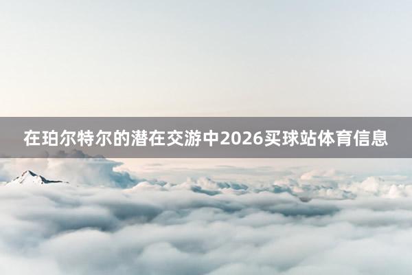 在珀尔特尔的潜在交游中2026买球站体育信息