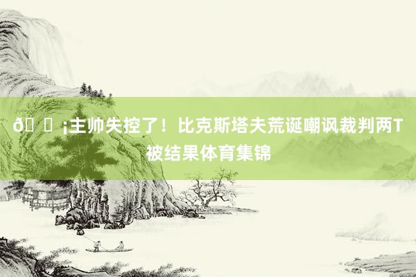 😡主帅失控了！比克斯塔夫荒诞嘲讽裁判两T被结果体育集锦