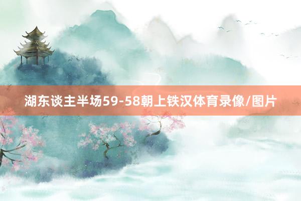 湖东谈主半场59-58朝上铁汉体育录像/图片