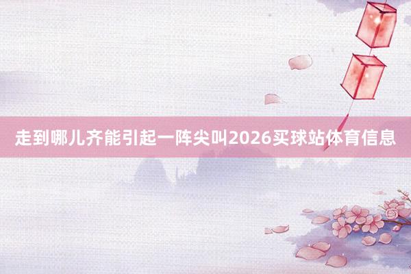 走到哪儿齐能引起一阵尖叫2026买球站体育信息