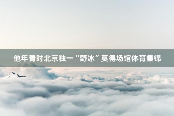 他年青时北京独一“野冰”莫得场馆体育集锦