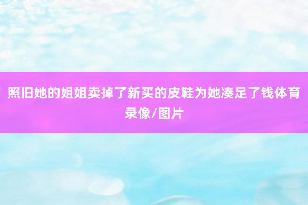 照旧她的姐姐卖掉了新买的皮鞋为她凑足了钱体育录像/图片