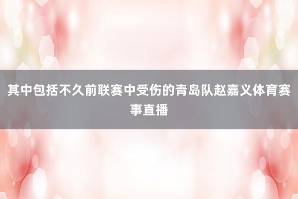 其中包括不久前联赛中受伤的青岛队赵嘉义体育赛事直播