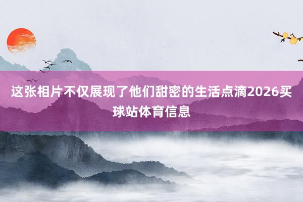 这张相片不仅展现了他们甜密的生活点滴2026买球站体育信息