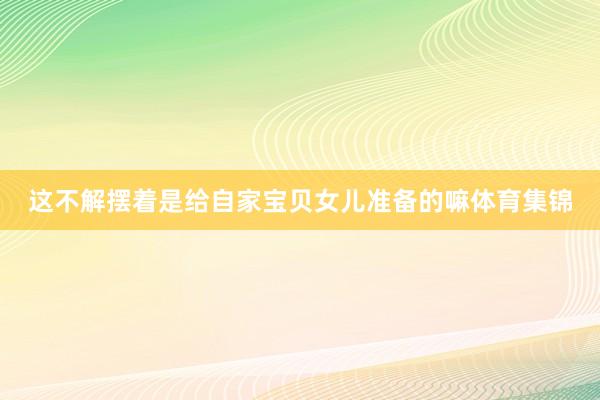 这不解摆着是给自家宝贝女儿准备的嘛体育集锦