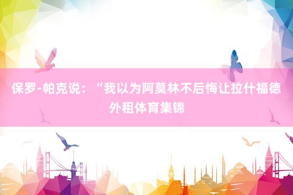 保罗-帕克说：“我以为阿莫林不后悔让拉什福德外租体育集锦