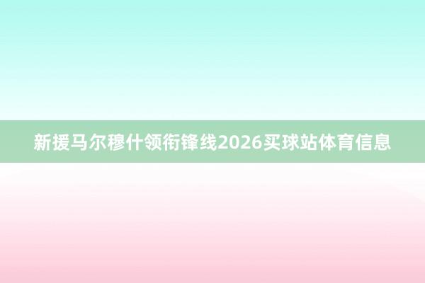 新援马尔穆什领衔锋线2026买球站体育信息