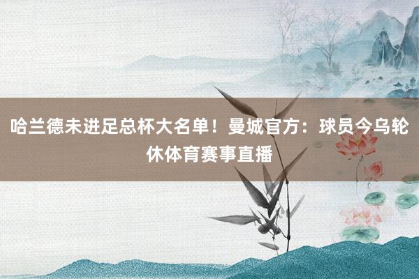 哈兰德未进足总杯大名单！曼城官方：球员今乌轮休体育赛事直播