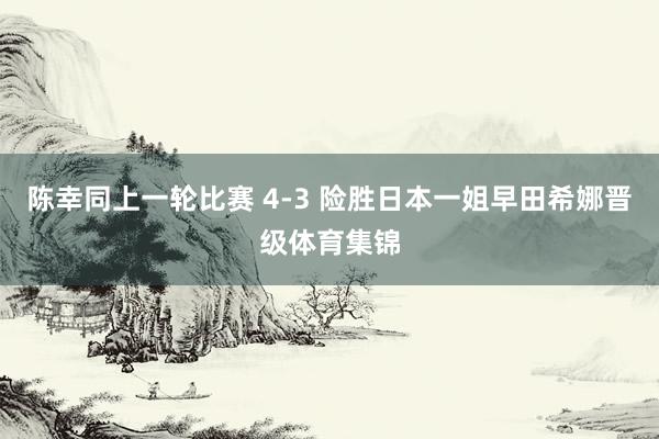 陈幸同上一轮比赛 4-3 险胜日本一姐早田希娜晋级体育集锦