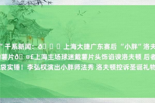 ”干系新闻：😂上海大捷广东赛后 “小胖”洛夫顿一脸兴奋狂收球迷送的薯片🤣上海主场球迷戴薯片头饰谄谀洛夫顿 后者曾赛后掏出4包薯片薯片脑袋实锤！李弘权演出小胖师法秀 洛夫顿控诉圣诞礼物没薯片守护安全😂上海球迷为洛夫顿下起薯片雨 其中一包正中大王脑袋    2026买球站体育信息