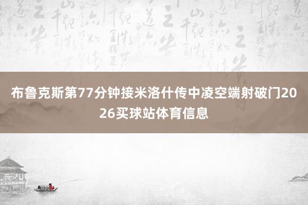 布鲁克斯第77分钟接米洛什传中凌空端射破门2026买球站体育信息