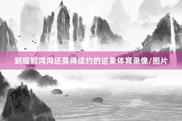 到现时鸿沟还莫得续约的迹象体育录像/图片