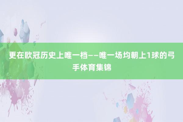 更在欧冠历史上唯一档——唯一场均朝上1球的弓手体育集锦