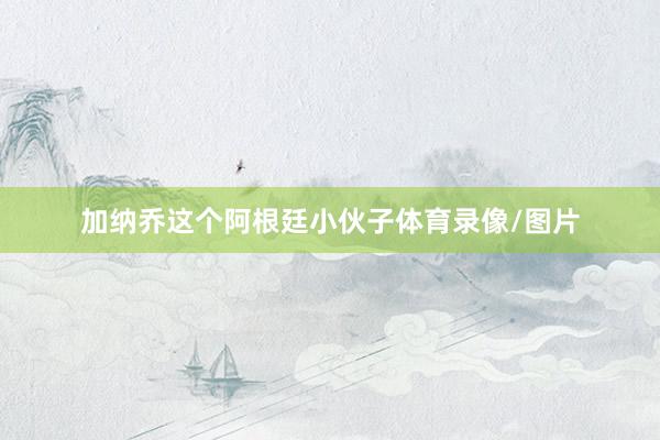加纳乔这个阿根廷小伙子体育录像/图片