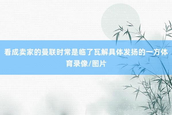 看成卖家的曼联时常是临了瓦解具体发扬的一方体育录像/图片