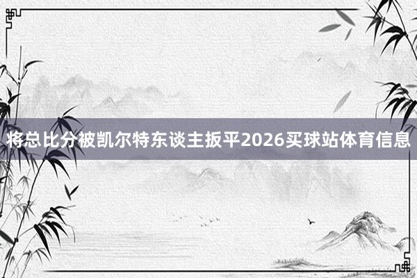将总比分被凯尔特东谈主扳平2026买球站体育信息