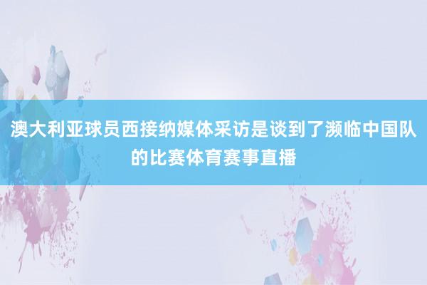 澳大利亚球员西接纳媒体采访是谈到了濒临中国队的比赛体育赛事直播