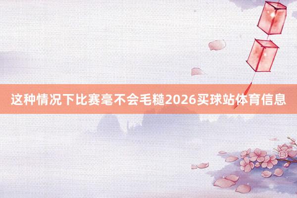 这种情况下比赛毫不会毛糙2026买球站体育信息