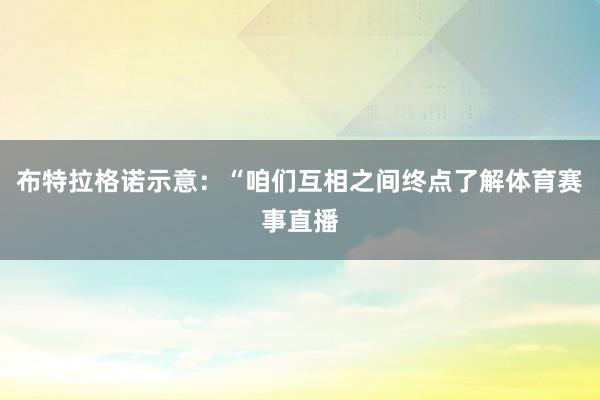 布特拉格诺示意:“咱们互相之间终点了解体育赛事直播