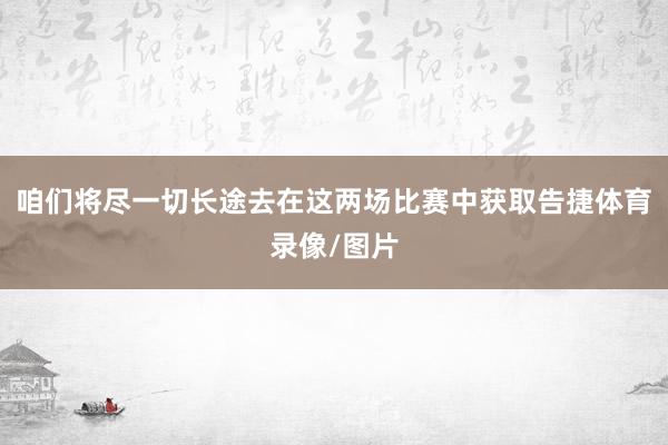 咱们将尽一切长途去在这两场比赛中获取告捷体育录像/图片
