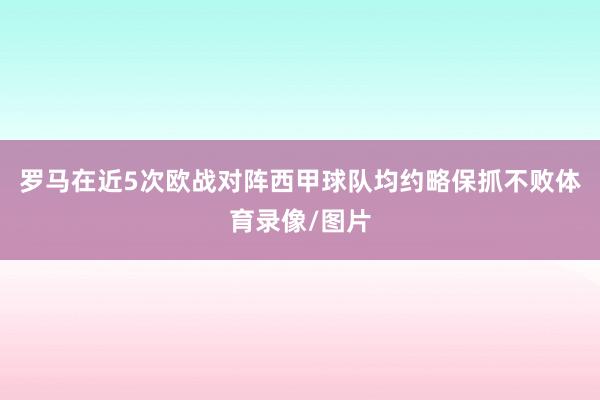 罗马在近5次欧战对阵西甲球队均约略保抓不败体育录像/图片