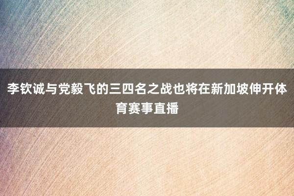 李钦诚与党毅飞的三四名之战也将在新加坡伸开体育赛事直播