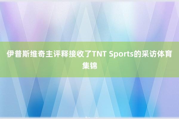 伊普斯维奇主评释接收了TNT Sports的采访体育集锦