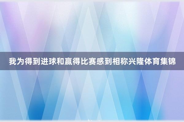 我为得到进球和赢得比赛感到相称兴隆体育集锦