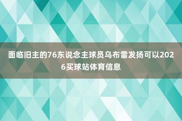 面临旧主的76东说念主球员乌布雷发扬可以2026买球站体育信息