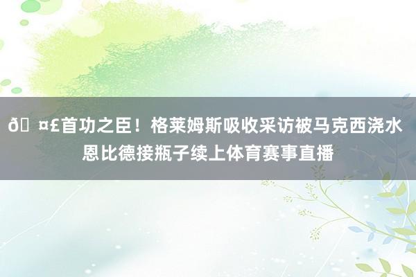 🤣首功之臣！格莱姆斯吸收采访被马克西浇水 恩比德接瓶子续上体育赛事直播