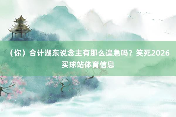 （你）合计湖东说念主有那么遑急吗？笑死2026买球站体育信息
