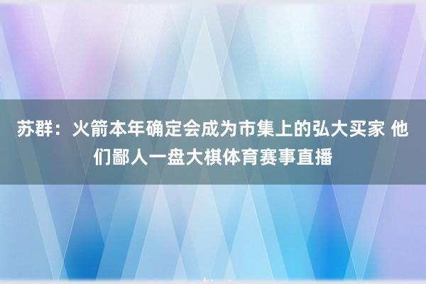 苏群：火箭本年确定会成为市集上的弘大买家 他们鄙人一盘大棋体育赛事直播