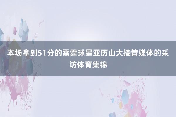 本场拿到51分的雷霆球星亚历山大接管媒体的采访体育集锦