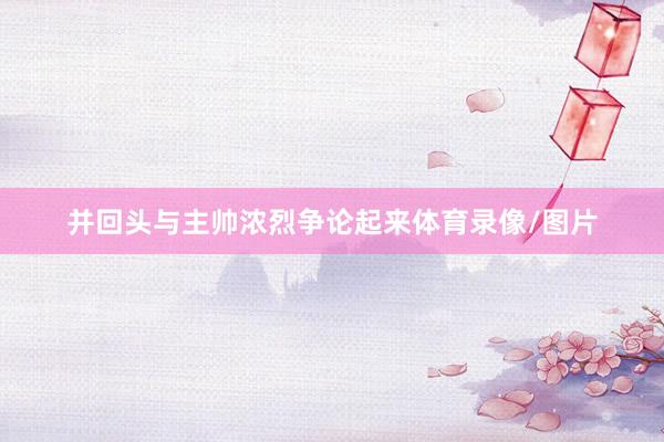 并回头与主帅浓烈争论起来体育录像/图片