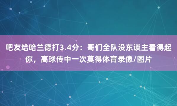 吧友给哈兰德打3.4分：哥们全队没东谈主看得起你，高球传中一次莫得体育录像/图片