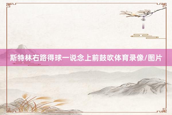 斯特林右路得球一说念上前鼓吹体育录像/图片