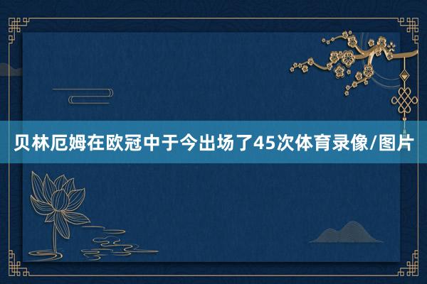 贝林厄姆在欧冠中于今出场了45次体育录像/图片
