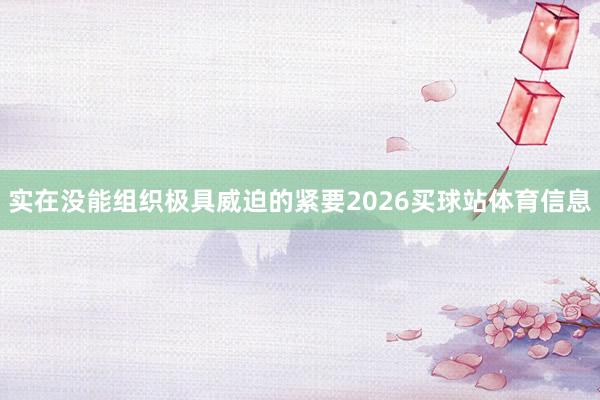 实在没能组织极具威迫的紧要2026买球站体育信息