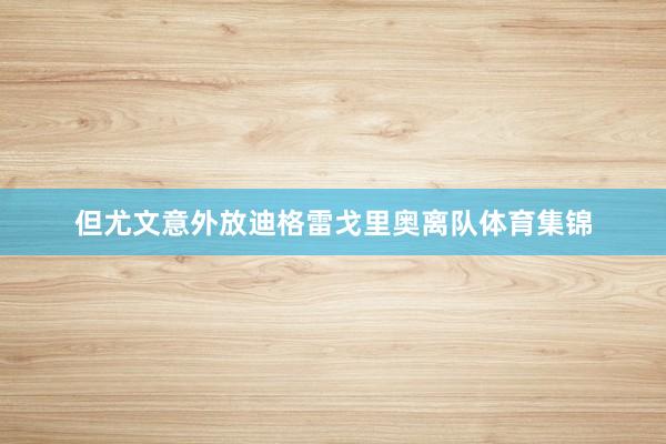 但尤文意外放迪格雷戈里奥离队体育集锦