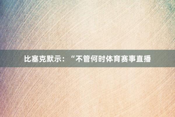 比塞克默示：“不管何时体育赛事直播